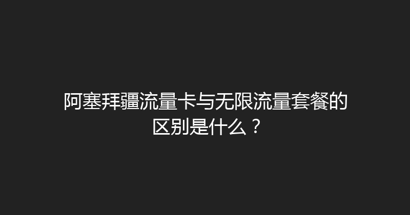 阿塞拜疆流量卡与无限流量套餐的区别是什么？ 