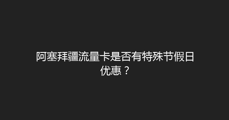 阿塞拜疆流量卡是否有特殊节假日优惠？ 