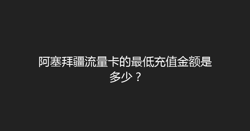 阿塞拜疆流量卡的最低充值金额是多少？ 