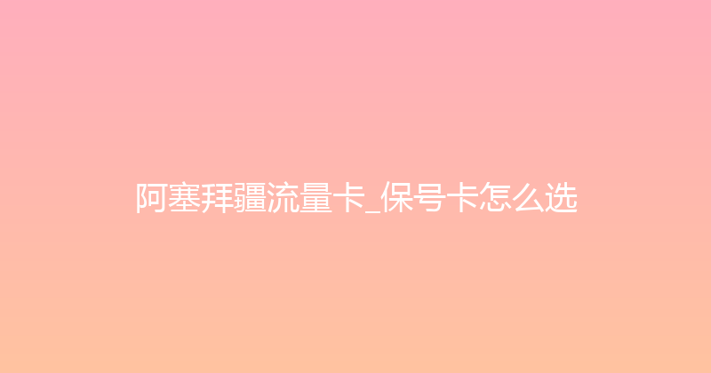 阿塞拜疆流量卡_保号卡怎么选 