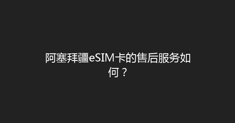 阿塞拜疆eSIM卡的售后服务如何？ 