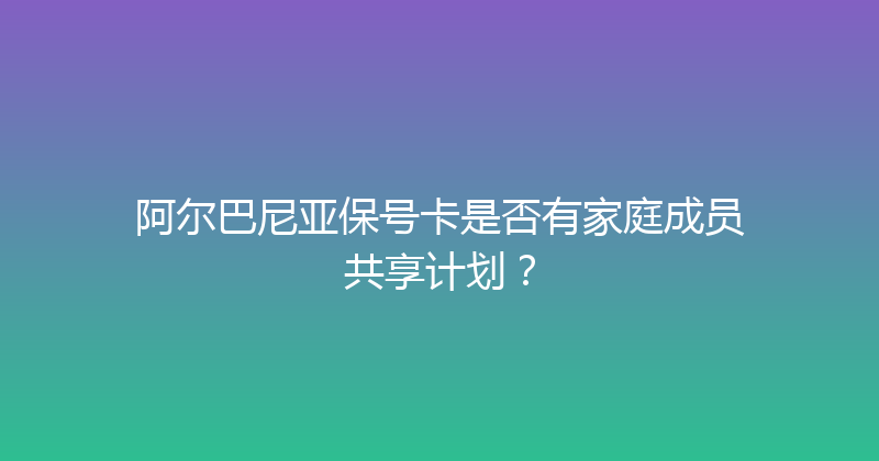 阿尔巴尼亚保号卡是否有家庭成员共享计划？ 