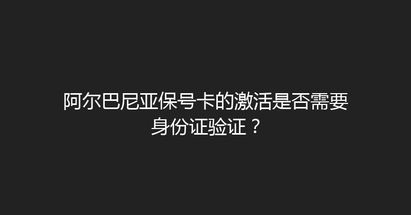 阿尔巴尼亚保号卡的激活是否需要身份证验证？ 