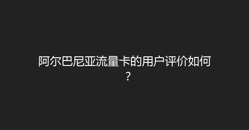 阿尔巴尼亚流量卡的用户评价如何？ 