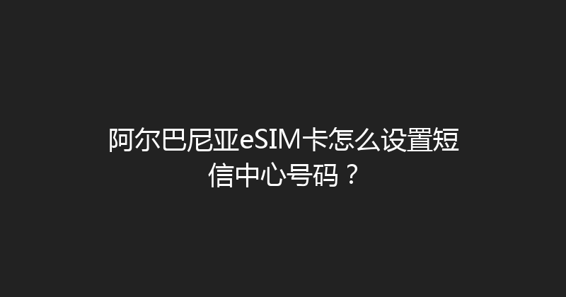 阿尔巴尼亚eSIM卡怎么设置短信中心号码？ 