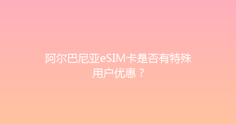 阿尔巴尼亚eSIM卡是否有特殊用户优惠？ 
