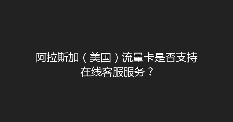 阿拉斯加（美国）流量卡是否支持在线客服服务？ 
