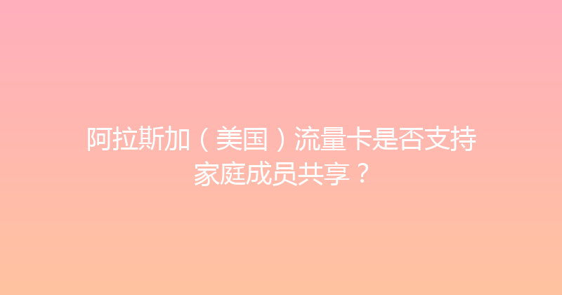 阿拉斯加（美国）流量卡是否支持家庭成员共享？ 
