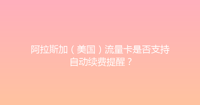 阿拉斯加（美国）流量卡是否支持自动续费提醒？ 