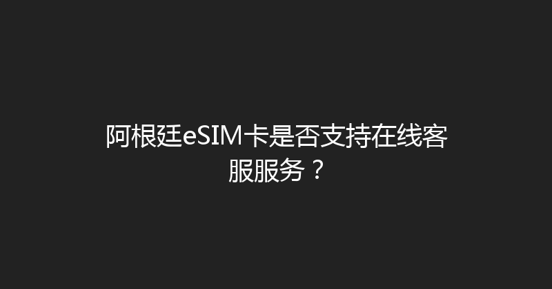 阿根廷eSIM卡是否支持在线客服服务？ 
