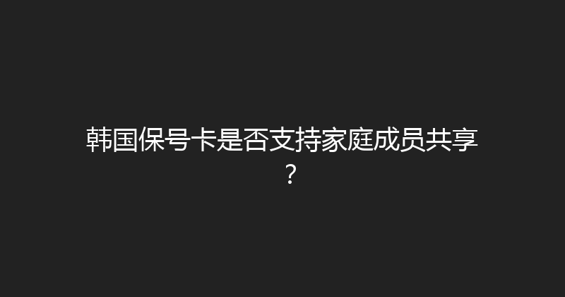 韩国保号卡是否支持家庭成员共享？ 