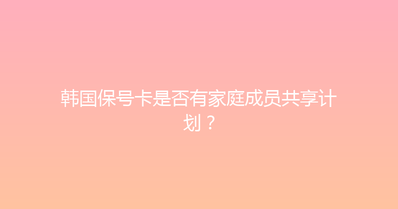 韩国保号卡是否有家庭成员共享计划？ 