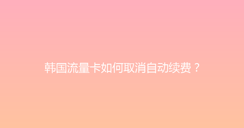 韩国流量卡如何取消自动续费？ 