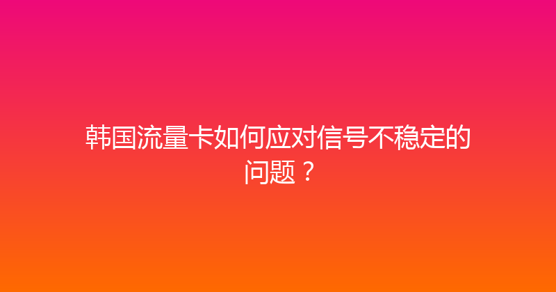 韩国流量卡如何应对信号不稳定的问题？ 