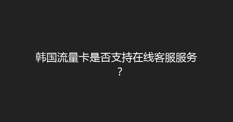 韩国流量卡是否支持在线客服服务？ 
