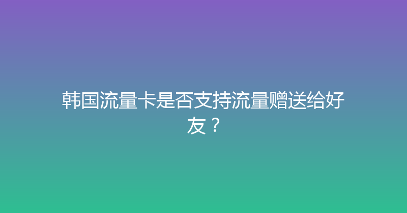 韩国流量卡是否支持流量赠送给好友？ 