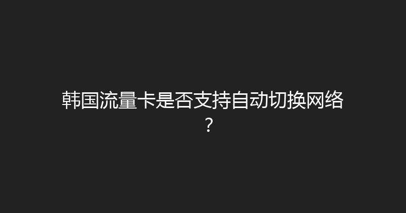 韩国流量卡是否支持自动切换网络？ 
