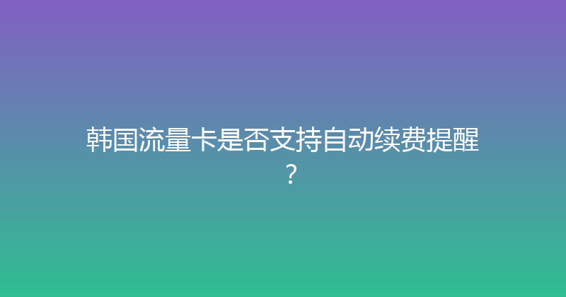 韩国流量卡是否支持自动续费提醒？ 