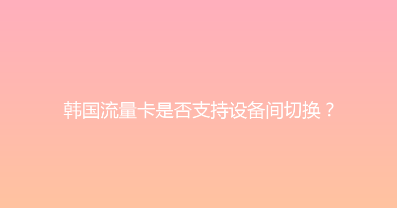 韩国流量卡是否支持设备间切换？ 