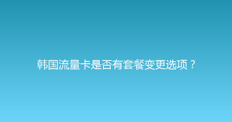 韩国流量卡是否有套餐变更选项？ 