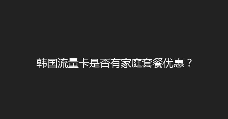 韩国流量卡是否有家庭套餐优惠？ 