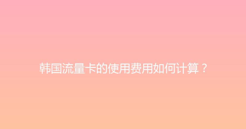 韩国流量卡的使用费用如何计算？ 