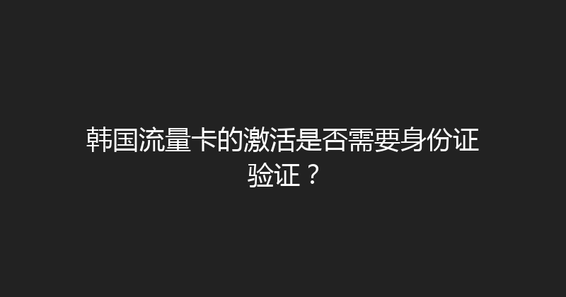 韩国流量卡的激活是否需要身份证验证？ 