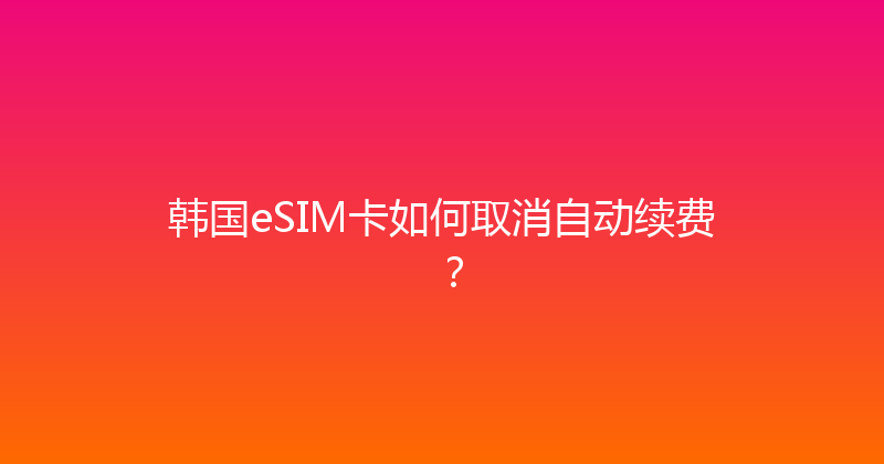 韩国eSIM卡如何取消自动续费？ 