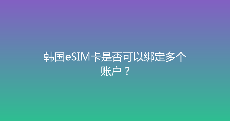 韩国eSIM卡是否可以绑定多个账户？ 