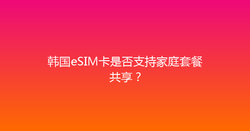 韩国eSIM卡是否支持家庭套餐共享？ 