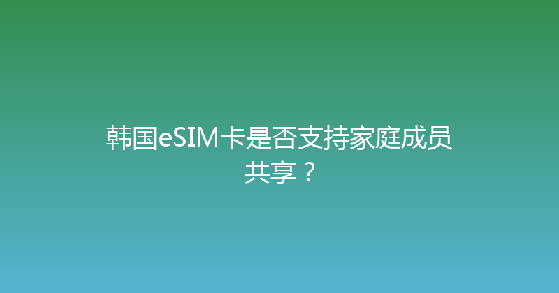 韩国eSIM卡是否支持家庭成员共享？ 
