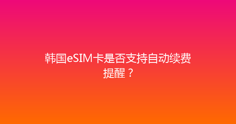韩国eSIM卡是否支持自动续费提醒？ 