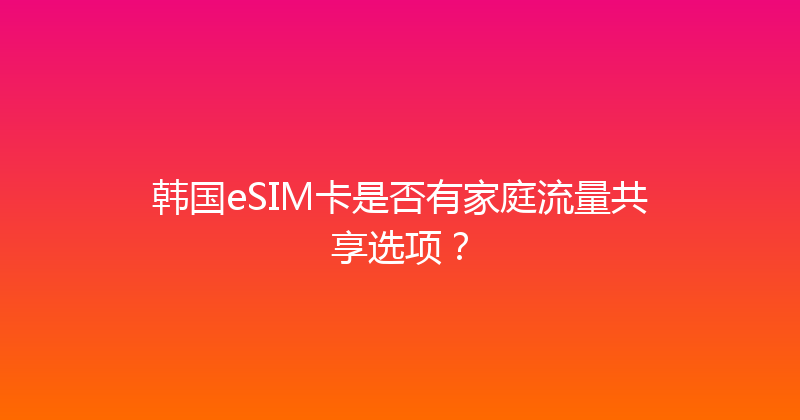 韩国eSIM卡是否有家庭流量共享选项？ 