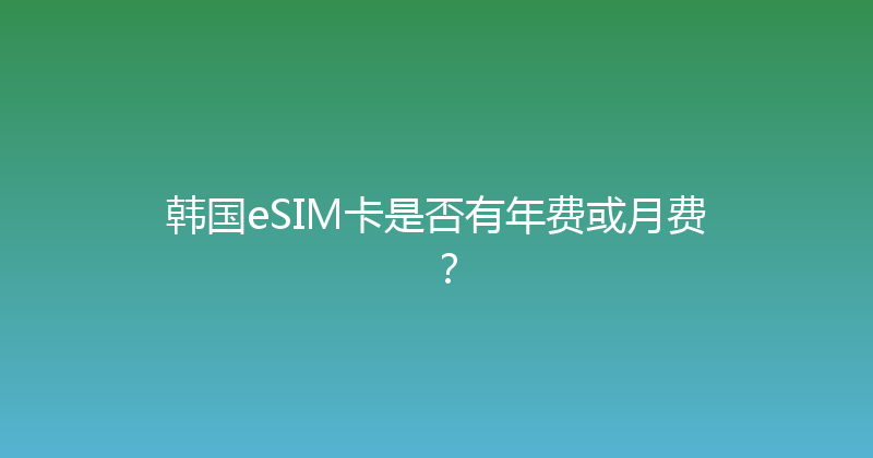 韩国eSIM卡是否有年费或月费？ 