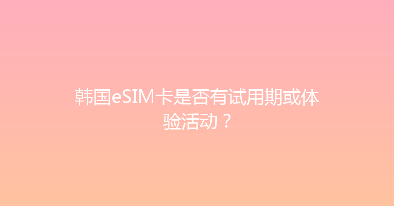 韩国eSIM卡是否有试用期或体验活动？ 
