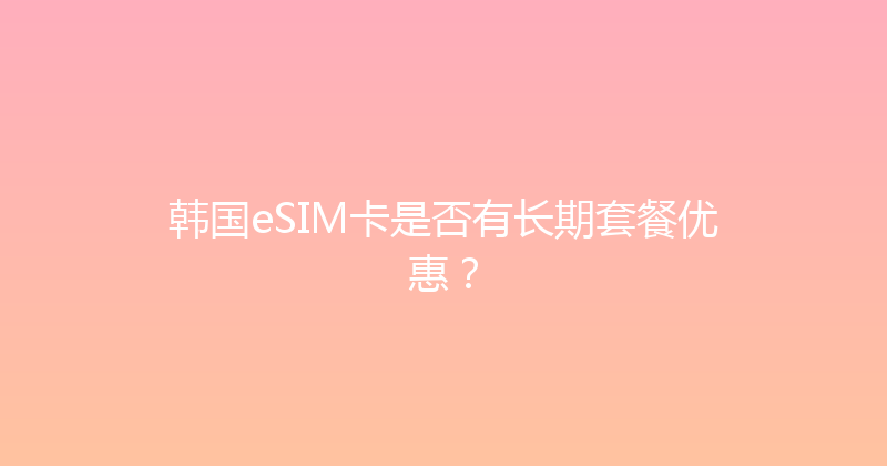 韩国eSIM卡是否有长期套餐优惠？ 