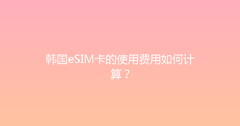韩国eSIM卡的使用费用如何计算？ 