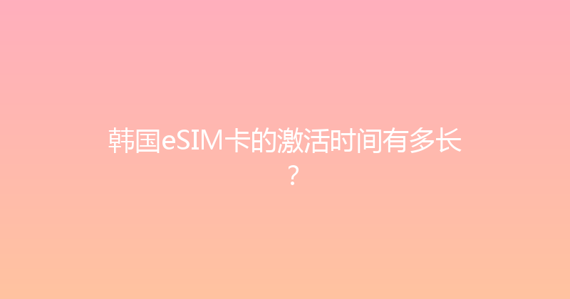 韩国eSIM卡的激活时间有多长？ 