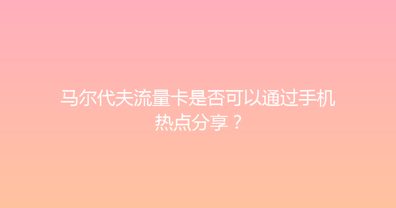 马尔代夫流量卡是否可以通过手机热点分享？ 
