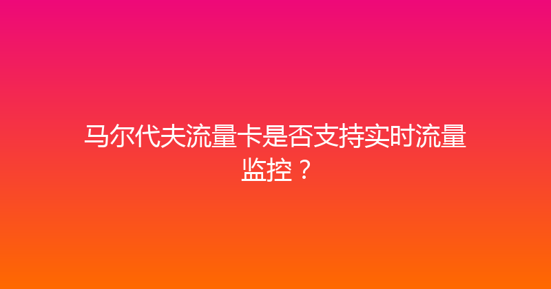 马尔代夫流量卡是否支持实时流量监控？ 