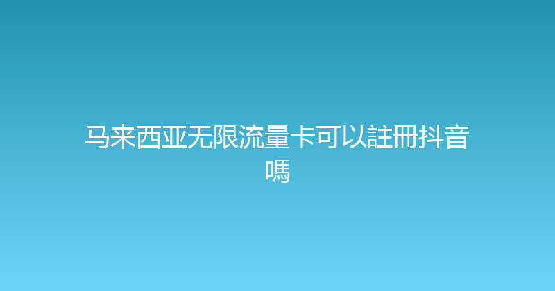 马来西亚无限流量卡可以註冊抖音嗎 