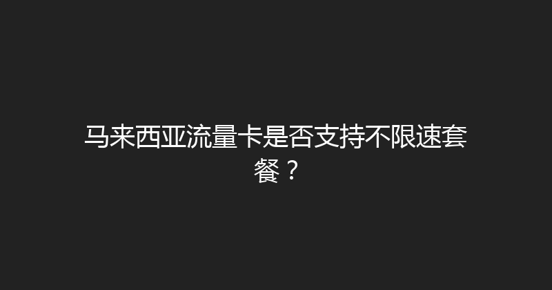 马来西亚流量卡是否支持不限速套餐？ 