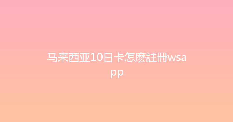 马来西亚10日卡怎麽註冊wsapp 