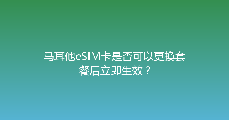 马耳他eSIM卡是否可以更换套餐后立即生效？ 